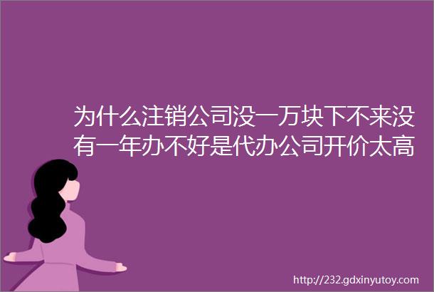 为什么注销公司没一万块下不来没有一年办不好是代办公司开价太高还是另有隐情