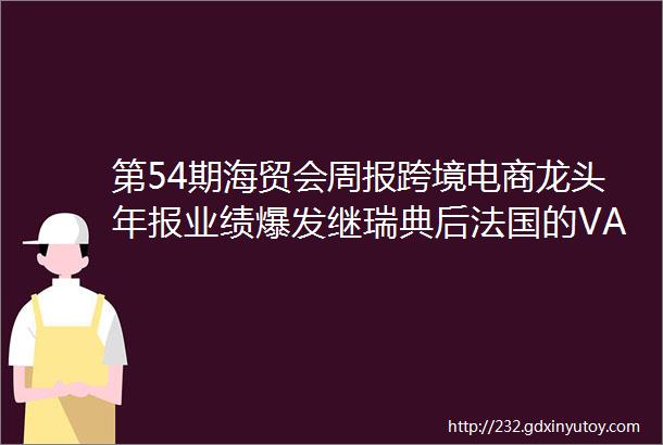 第54期海贸会周报跨境电商龙头年报业绩爆发继瑞典后法国的VAT可能也要来了