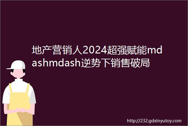 地产营销人2024超强赋能mdashmdash逆势下销售破局实操宝典全课纲首次公开