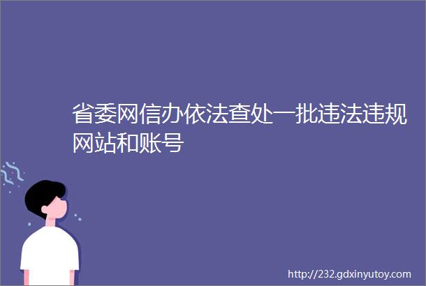 省委网信办依法查处一批违法违规网站和账号