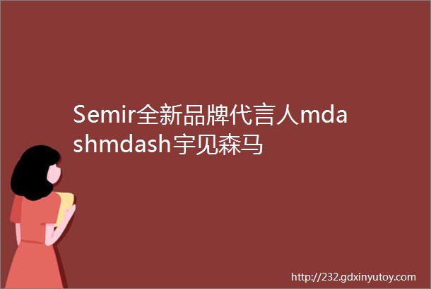 Semir全新品牌代言人mdashmdash宇见森马