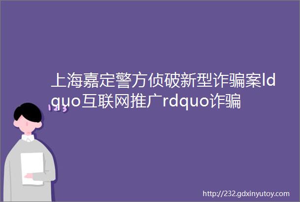 上海嘉定警方侦破新型诈骗案ldquo互联网推广rdquo诈骗2000万